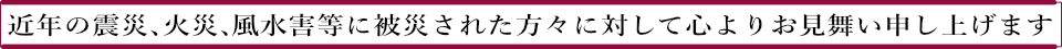 近年の震災、火災、風水害等に被災された方々に対して心よりお見舞い申し上げます